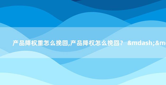 产品降权重怎么挽回,产品降权怎么挽回？ —— 重获排名的方法