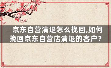 京东自营清退怎么挽回,如何挽回京东自营店清退的客户？