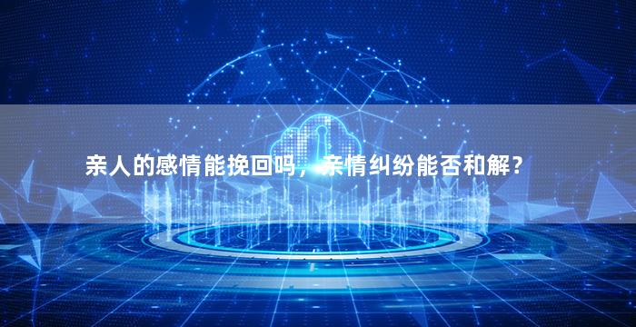 亲人的感情能挽回吗，亲情纠纷能否和解？