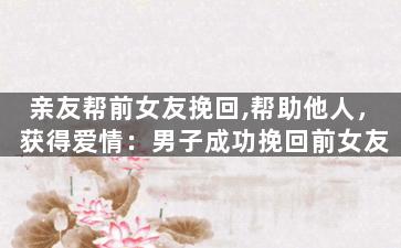 亲友帮前女友挽回,帮助他人，获得爱情：男子成功挽回前女友