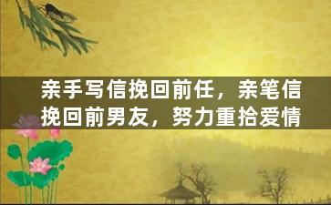 亲手写信挽回前任，亲笔信挽回前男友，努力重拾爱情