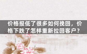 价格报低了很多如何挽回，价格下跌了怎样重新拉回客户？