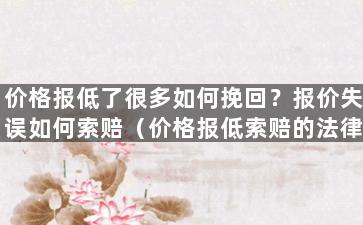 价格报低了很多如何挽回？报价失误如何索赔（价格报低索赔的法律依据）