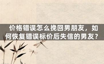 价格错误怎么挽回男朋友，如何恢复错误标价后失信的男友？
