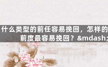 什么类型的前任容易挽回，怎样的前度最容易挽回？——旧爱追回成功的必要条件