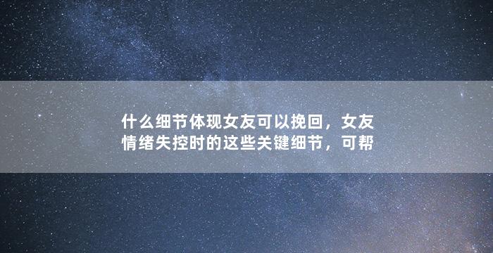 什么细节体现女友可以挽回，女友情绪失控时的这些关键细节，可帮助重修旧好