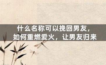 什么名称可以挽回男友，如何重燃爱火，让男友归来