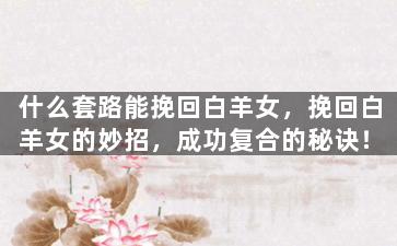 什么套路能挽回白羊女，挽回白羊女的妙招，成功复合的秘诀！