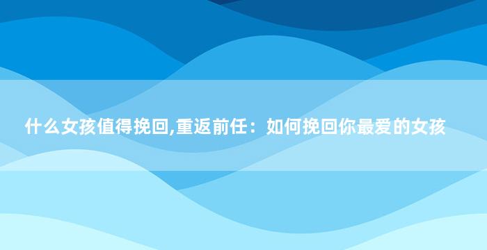什么女孩值得挽回,重返前任：如何挽回你最爱的女孩
