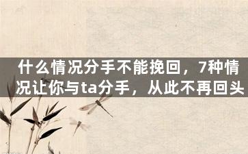 什么情况分手不能挽回，7种情况让你与ta分手，从此不再回头