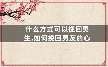 什么方式可以挽回男生,如何挽回男友的心