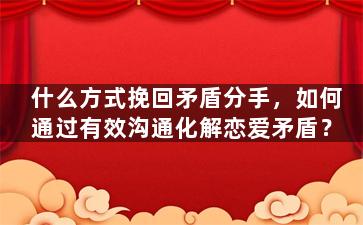 什么方式挽回矛盾分手，如何通过有效沟通化解恋爱矛盾？