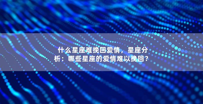 什么星座难挽回爱情，星座分析：哪些星座的爱情难以挽回？