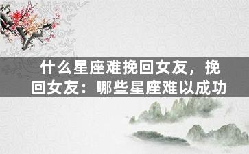 什么星座难挽回女友，挽回女友：哪些星座难以成功