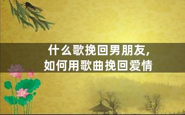 什么歌挽回男朋友,如何用歌曲挽回爱情