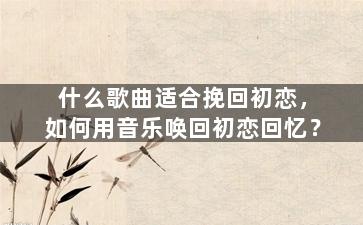 什么歌曲适合挽回初恋，如何用音乐唤回初恋回忆？