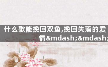 什么歌能挽回双鱼,挽回失落的爱情——适合双鱼座的歌曲