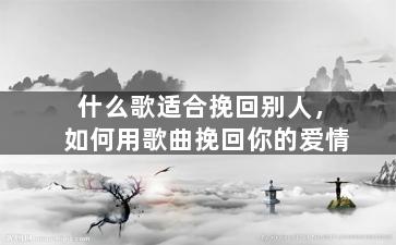 什么歌适合挽回别人，如何用歌曲挽回你的爱情
