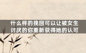 什么样的挽回可以让被女生讨厌的你重新获得她的认可（如何让讨厌你的女生重新接受你）