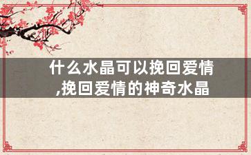 什么水晶可以挽回爱情,挽回爱情的神奇水晶