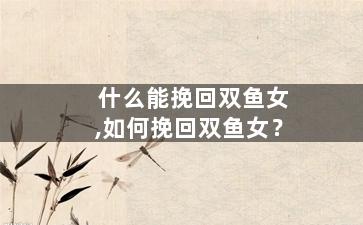 什么能挽回双鱼女,如何挽回双鱼女？