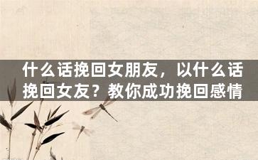 什么话挽回女朋友，以什么话挽回女友？教你成功挽回感情