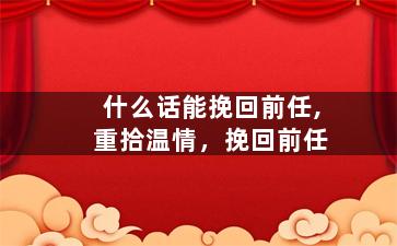 什么话能挽回前任,重拾温情，挽回前任