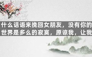 什么话语来挽回女朋友，没有你的世界是多么的寂寞，原谅我，让我们重新开始