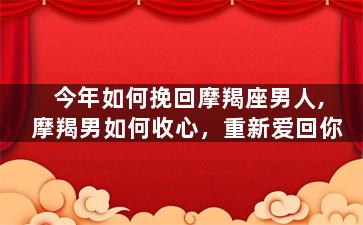 今年如何挽回摩羯座男人,摩羯男如何收心，重新爱回你