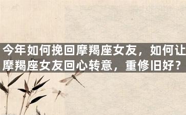 今年如何挽回摩羯座女友，如何让摩羯座女友回心转意，重修旧好？