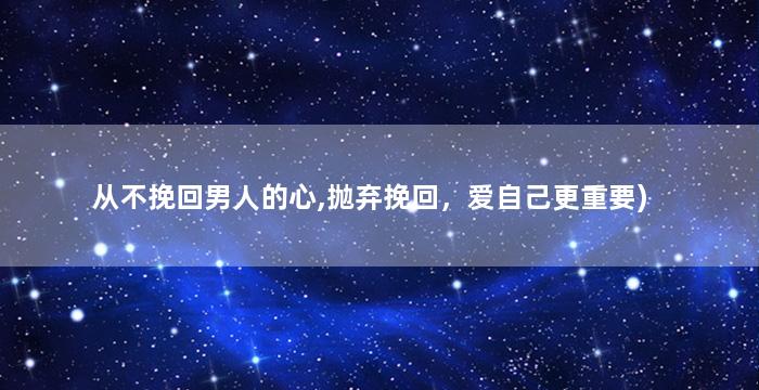 从不挽回男人的心,抛弃挽回，爱自己更重要)