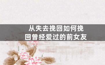 从失去挽回如何挽回曾经爱过的前女友（从失去挽回如何挽回曾经爱过的前女友的句子）