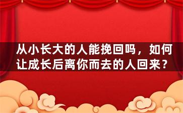 从小长大的人能挽回吗，如何让成长后离你而去的人回来？