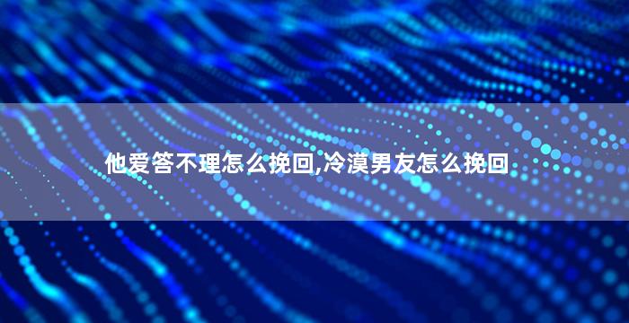 他爱答不理怎么挽回,冷漠男友怎么挽回
