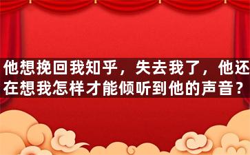 他想挽回我知乎，失去我了，他还在想我怎样才能倾听到他的声音？