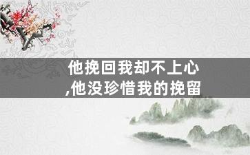 他挽回我却不上心,他没珍惜我的挽留