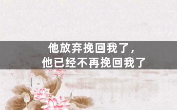 他放弃挽回我了，他已经不再挽回我了