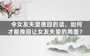 令女友失望挽回的话，如何才能挽回让女友失望的局面？