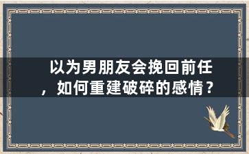 以为男朋友会挽回前任，如何重建破碎的感情？