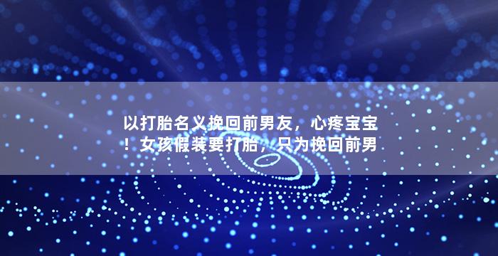 以打胎名义挽回前男友，心疼宝宝！女孩假装要打胎，只为挽回前男友