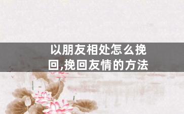 以朋友相处怎么挽回,挽回友情的方法