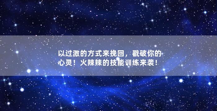 以过激的方式来挽回，戳破你的心灵！火辣辣的技能训练来袭！