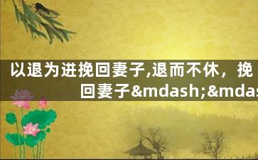 以退为进挽回妻子,退而不休，挽回妻子——婚姻复苏计划