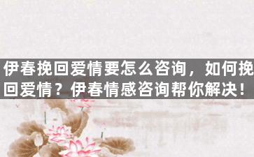 伊春挽回爱情要怎么咨询，如何挽回爱情？伊春情感咨询帮你解决！