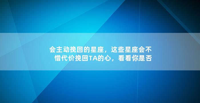 会主动挽回的星座，这些星座会不惜代价挽回TA的心，看看你是否其中一员