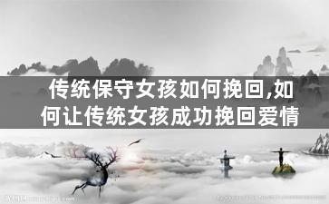 传统保守女孩如何挽回,如何让传统女孩成功挽回爱情