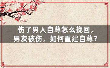 伤了男人自尊怎么挽回，男友被伤，如何重建自尊？