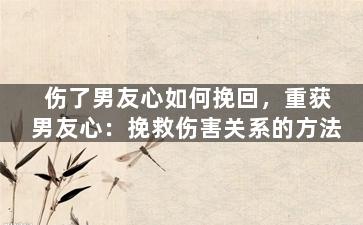伤了男友心如何挽回，重获男友心：挽救伤害关系的方法
