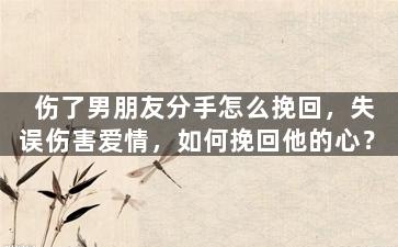 伤了男朋友分手怎么挽回，失误伤害爱情，如何挽回他的心？