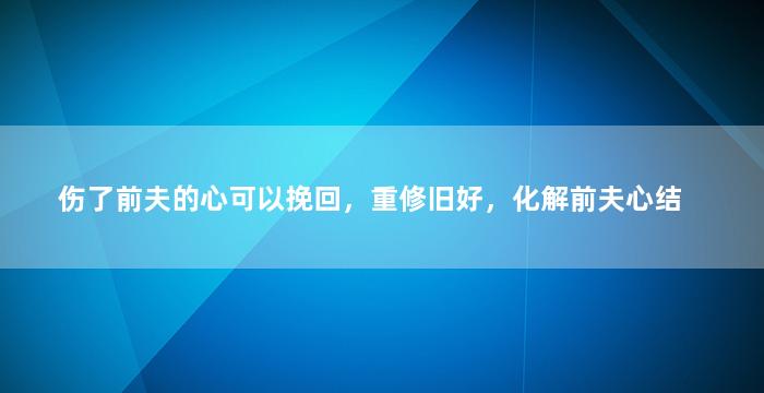 伤了前夫的心可以挽回，重修旧好，化解前夫心结